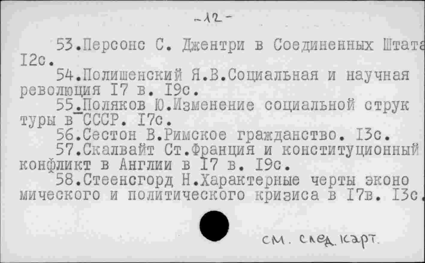 ﻿53.	Персонс С. Джентри в Соединенных Штат 12с.
54.	Полишенский Я.В.Социальная и научная революция 17 в. 19с.
55.	Поляков Ю.Изменение социальной струк туры в СССР. 17с.
56.	Сестон В.Римское гражданство. 13с.
57.	Скалвайт Ст.Франция и конституционный конфликт в Англии в 17 в. 19с.
58.	Стеенсгорд Н.Характерные черты эконо мического и политического кризиса в 17в. 13с
СМ. Скв^дсхр'т.